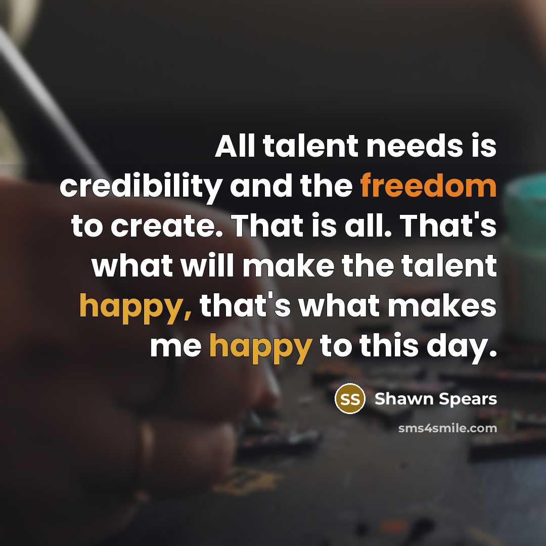 “All talent needs is credibility and the freedom to create. That is all. That's what will make the talent happy, that's what makes me happy to this day.” quote by Shawn Spears