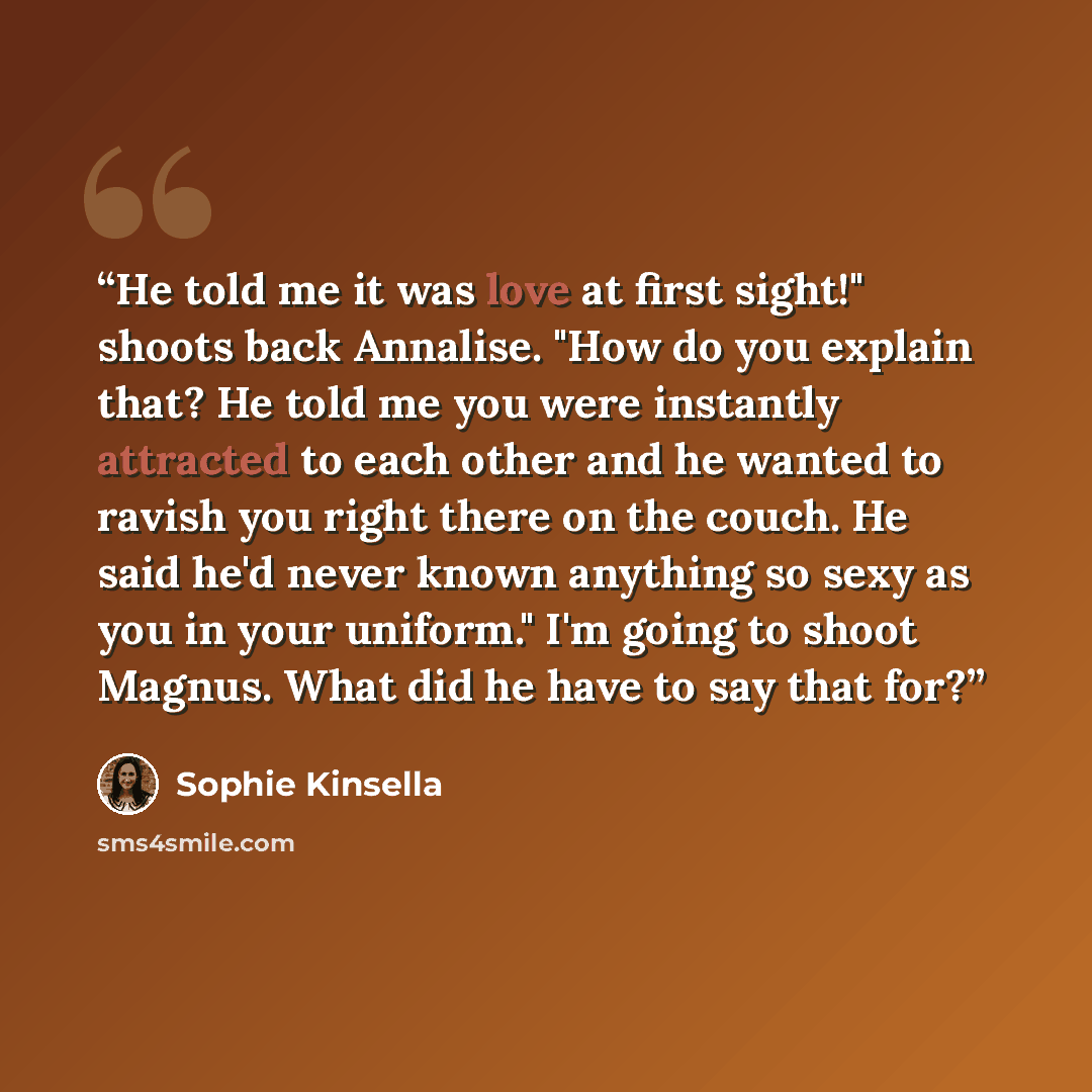 “He told me it was love at first sight!" shoots back Annalise. "How do you explain that? He told me you were instantly attracted to each other and he wanted to ravish you right there on the couch. He said he'd never known anything so sexy as you in your uniform." I'm going to shoot Magnus. What did…” quote by Sophie Kinsella