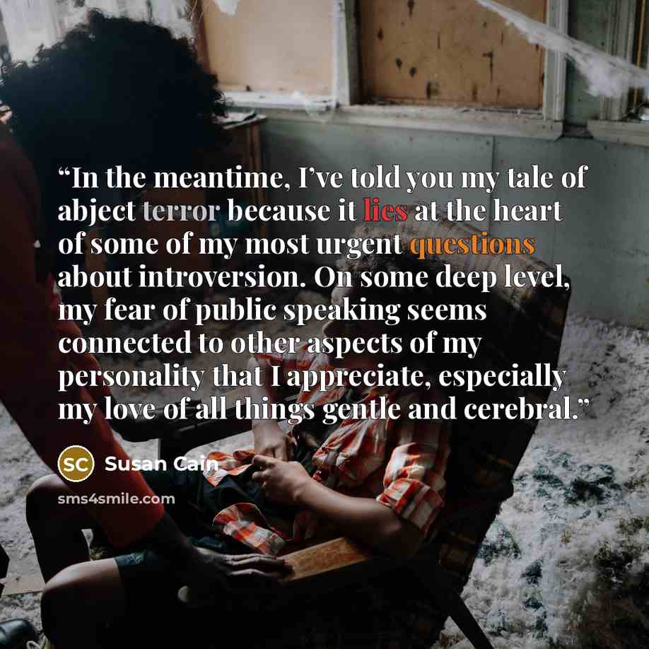 “In the meantime, I’ve told you my tale of abject terror because it lies at the heart of some of my most urgent questions about introversion. On some deep level, my fear of public speaking seems connected to other aspects of my personality that I appreciate, especially my love of all things gentle…” quote by Susan Cain
