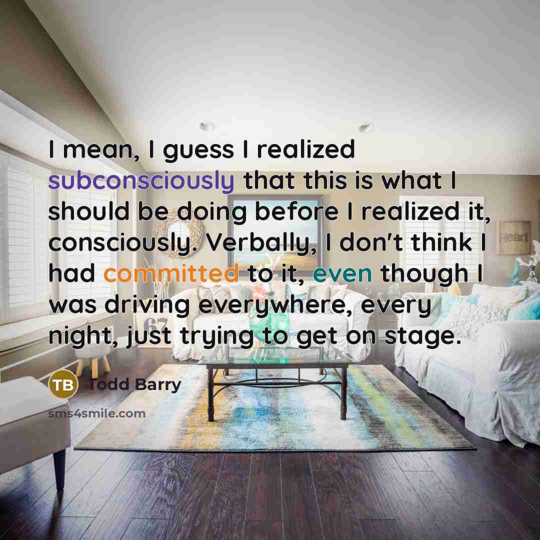 “I mean, I guess I realized subconsciously that this is what I should be doing before I realized it, consciously. Verbally, I don't think I had committed to it, even though I was driving everywhere, every night, just trying to get on stage.” quote by Todd Barry