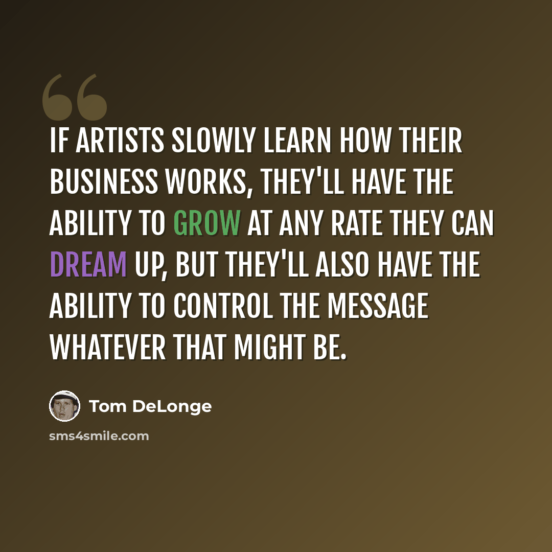 “If artists slowly learn how their business works, they'll have the ability to grow at any rate they can dream up, but they'll also have the ability to control the message whatever that might be.” quote by Tom DeLonge