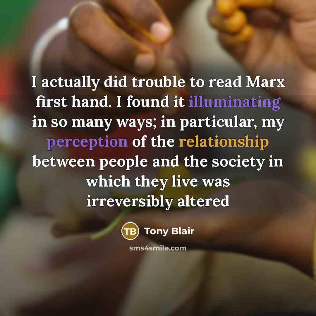 “I actually did trouble to read Marx first hand. I found it illuminating in so many ways; in particular, my perception of the relationship between people and the society in which they live was irreversibly altered” quote by Tony Blair