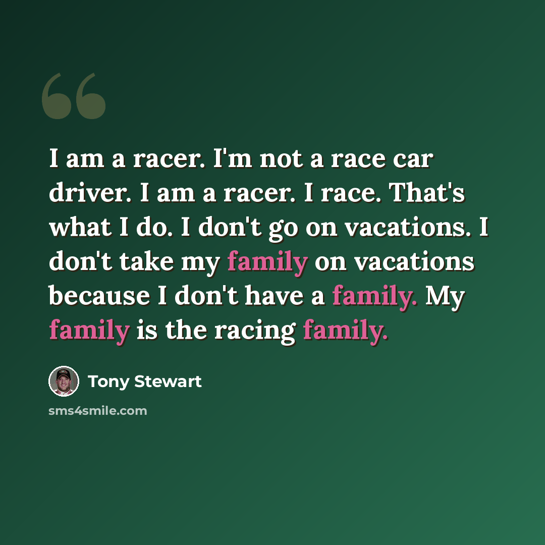 “I am a racer. I'm not a race car driver. I am a racer. I race. That's what I do. I don't go on vacations. I don't take my family on vacations because I don't have a family. My family is the racing family.” quote by Tony Stewart