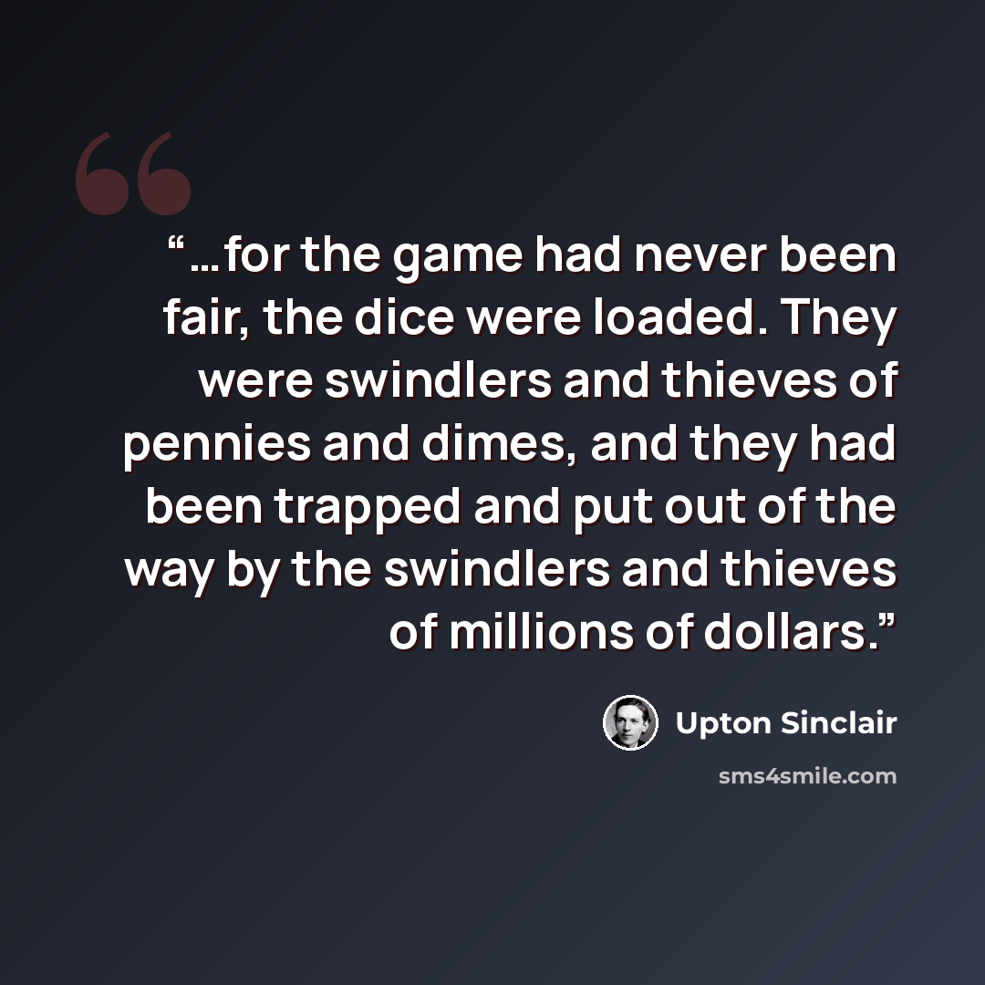 “…for the game had never been fair, the dice were loaded. They were swindlers and thieves of pennies and dimes, and they had been trapped and put out of the way by the swindlers and thieves of millions of dollars.” quote by Upton Sinclair