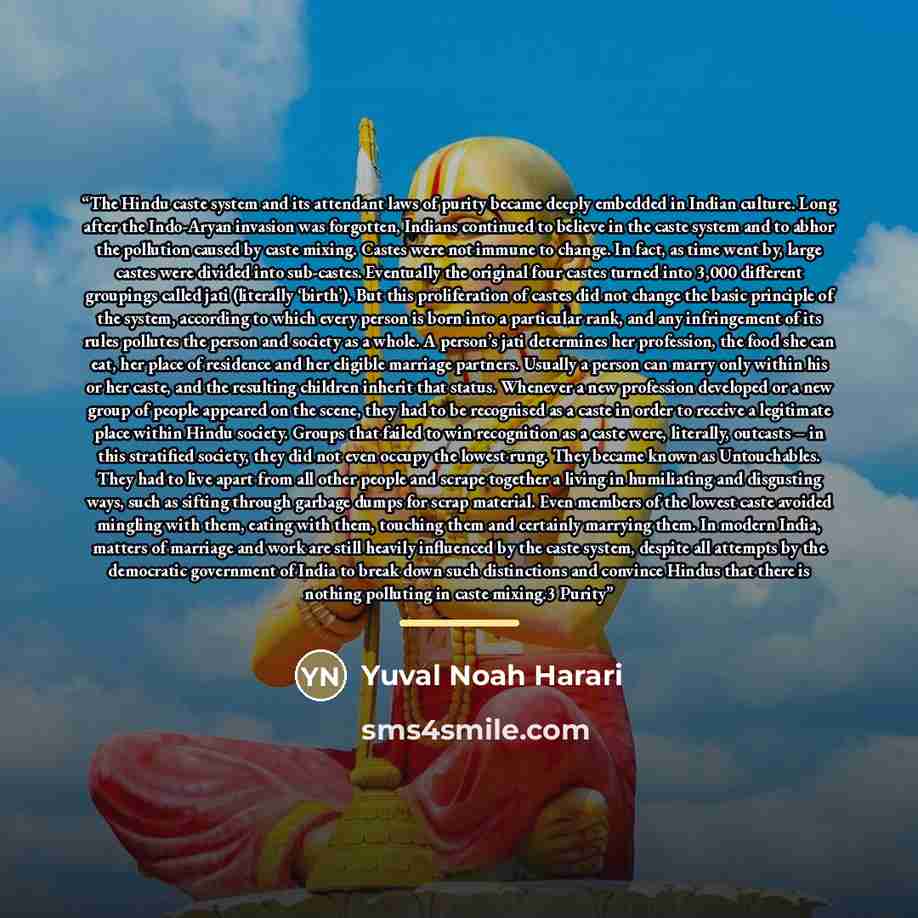 “The Hindu caste system and its attendant laws of purity became deeply embedded in Indian culture. Long after the Indo-Aryan invasion was forgotten, Indians continued to believe in the caste system and to abhor the pollution caused by caste mixing. Castes were not immune to change. In fact, as time…” quote by Yuval Noah Harari