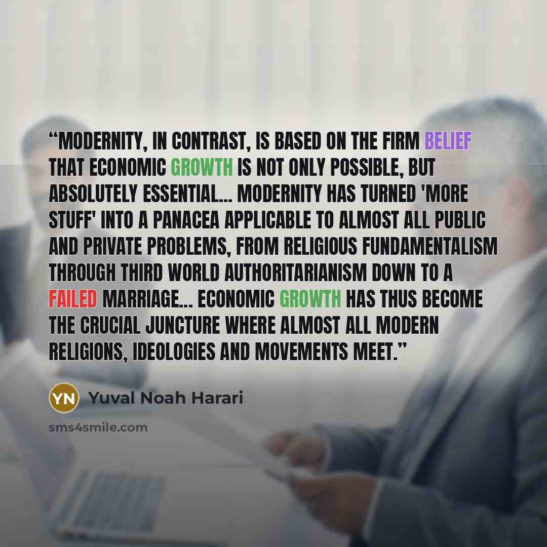 “Modernity, in contrast, is based on the firm belief that economic growth is not only possible, but absolutely essential... Modernity has turned 'more stuff' into a panacea applicable to almost all public and private problems, from religious fundamentalism through Third World authoritarianism down…” quote by Yuval Noah Harari