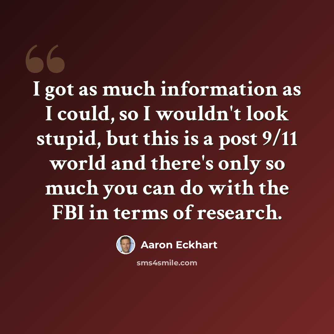 “I got as much information as I could, so I wouldn't look stupid, but this is a post 9/11 world and there's only so much you can do with the FBI in terms of research.” quote by Aaron Eckhart