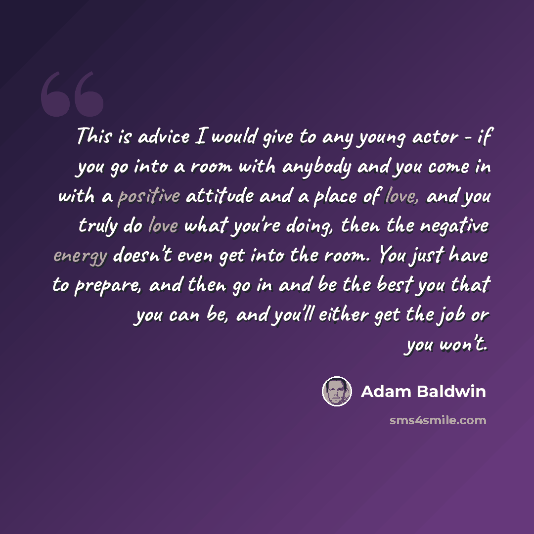 “This is advice I would give to any young actor - if you go into a room with anybody and you come in with a positive attitude and a place of love, and you truly do love what you're doing, then the negative energy doesn't even get into the room. You just have to prepare, and then go in and be the…” quote by Adam Baldwin
