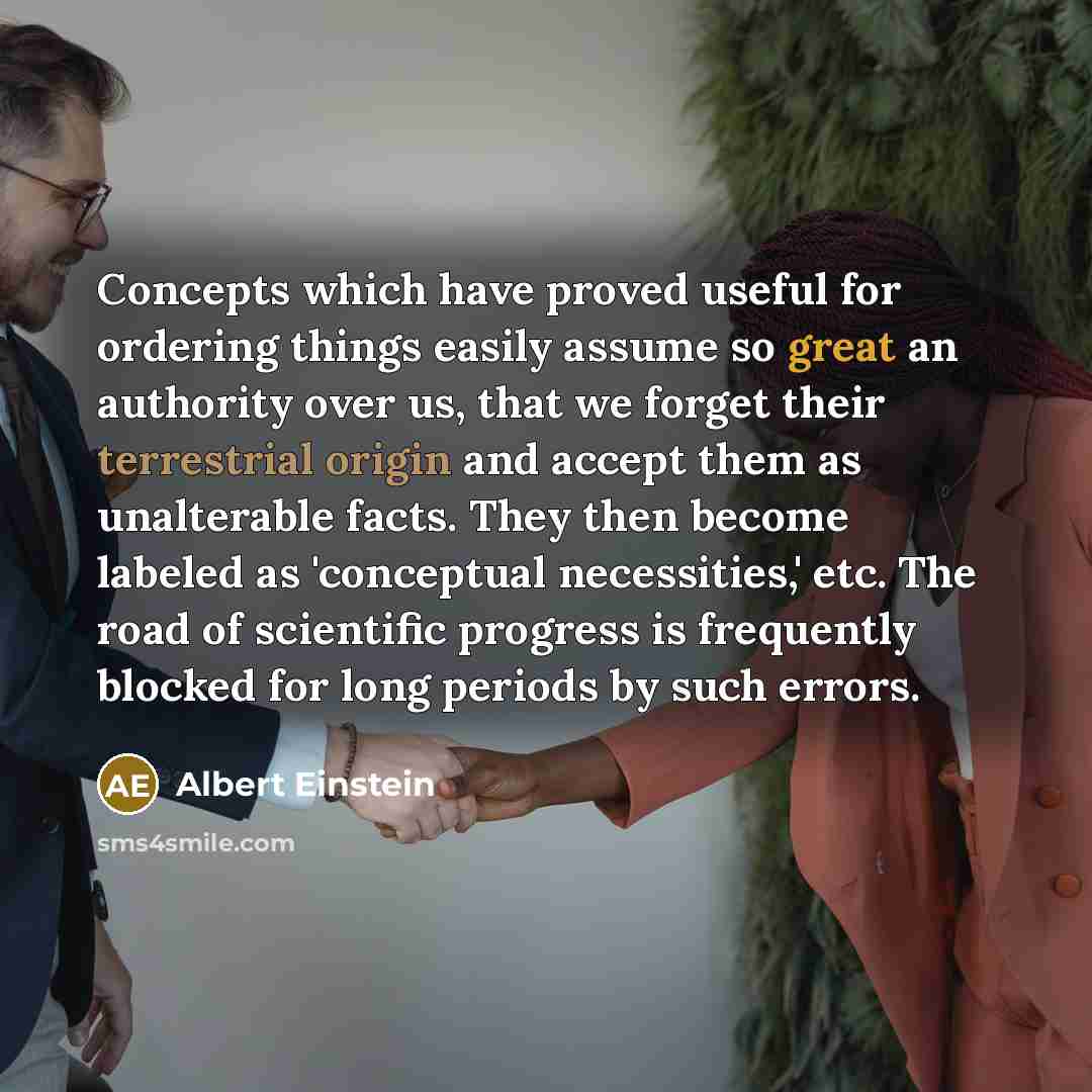 “Concepts which have proved useful for ordering things easily assume so great an authority over us, that we forget their terrestrial origin and accept them as unalterable facts. They then become labeled as 'conceptual necessities,' etc. The road of scientific progress is frequently blocked for long…” quote by Albert Einstein