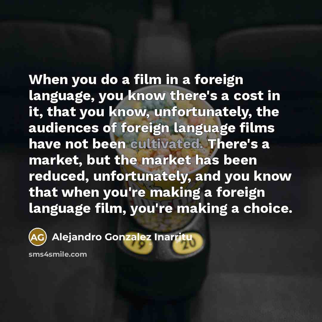 “When you do a film in a foreign language, you know there's a cost in it, that you know, unfortunately, the audiences of foreign language films have not been cultivated. There's a market, but the market has been reduced, unfortunately, and you know that when you're making a foreign language film…” quote by Alejandro Gonzalez Inarritu