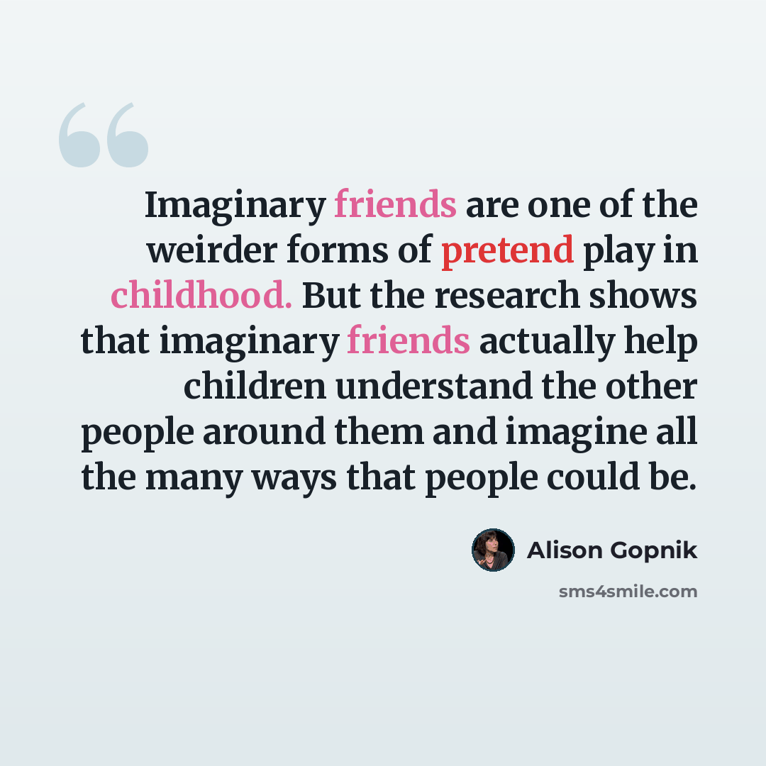 “Imaginary friends are one of the weirder forms of pretend play in childhood. But the research shows that imaginary friends actually help children understand the other people around them and imagine all the many ways that people could be.” quote by Alison Gopnik