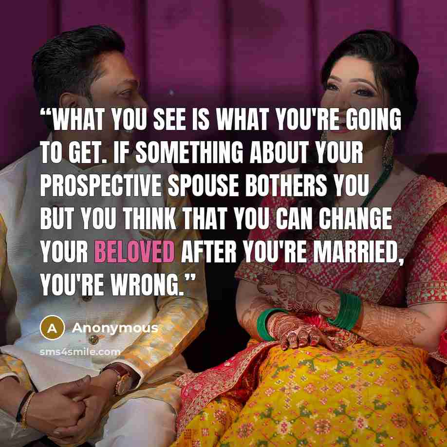 “What you see is what you're going to get. If something about your prospective spouse bothers you but you think that you can change your beloved after you're married, you're wrong.” quote by Anonymous