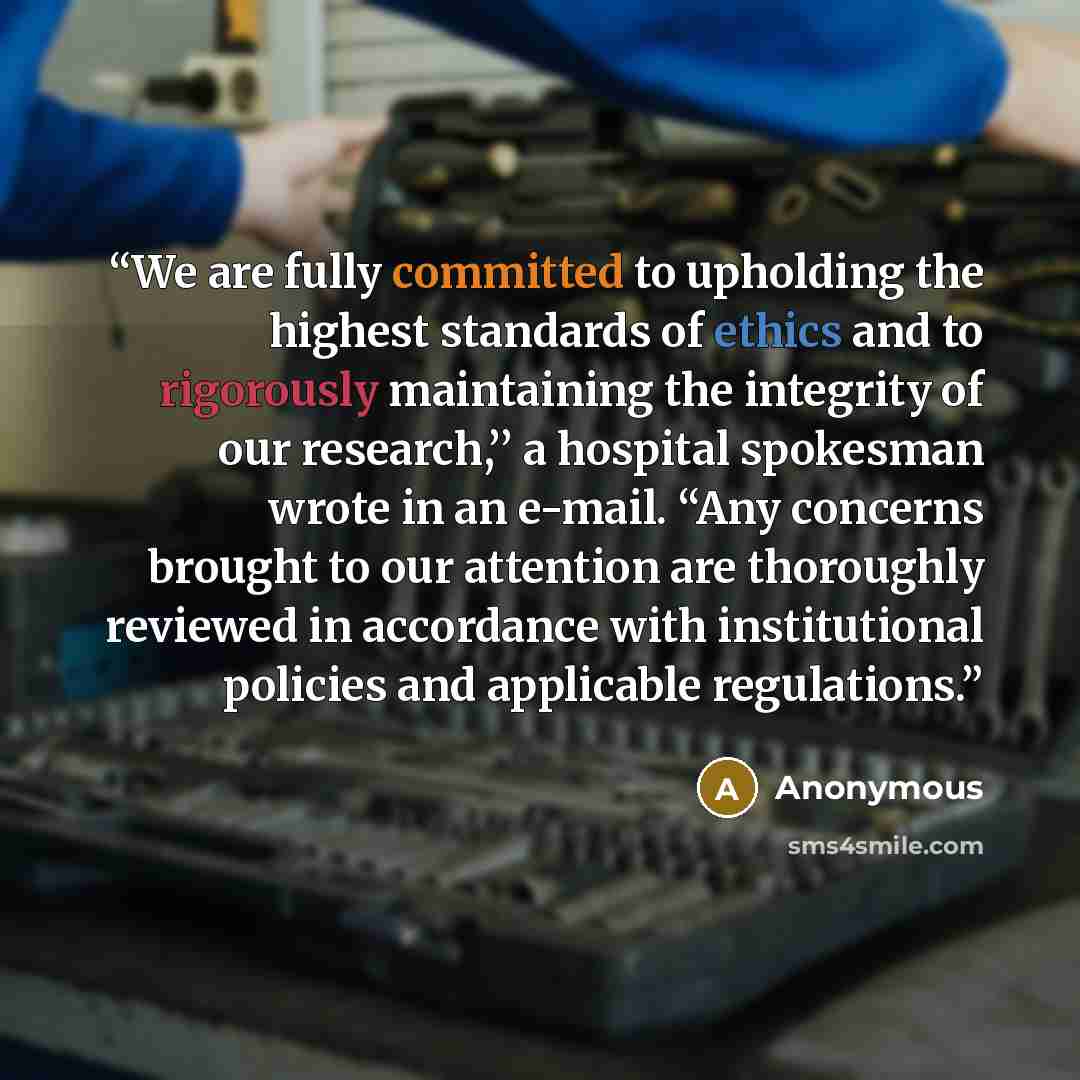 “We are fully committed to upholding the highest standards of ethics and to rigorously maintaining the integrity of our research,’’ a hospital spokesman wrote in an e-mail. “Any concerns brought to our attention are thoroughly reviewed in accordance with institutional policies and applicable…” quote by Anonymous