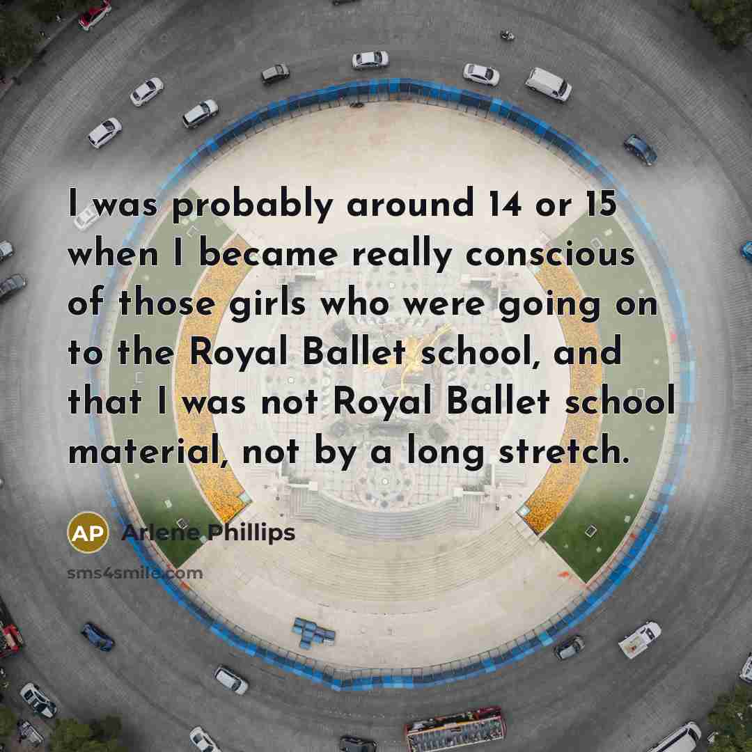 “I was probably around 14 or 15 when I became really conscious of those girls who were going on to the Royal Ballet school, and that I was not Royal Ballet school material, not by a long stretch.” quote by Arlene Phillips