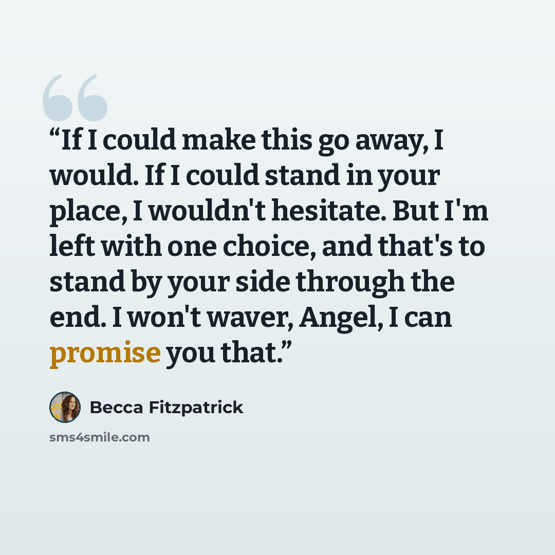 “If I could make this go away, I would. If I could stand in your place, I wouldn't hesitate. But I'm left with one choice, and that's to stand by your side through the end. I won't waver, Angel, I can promise you that.” quote by Becca Fitzpatrick