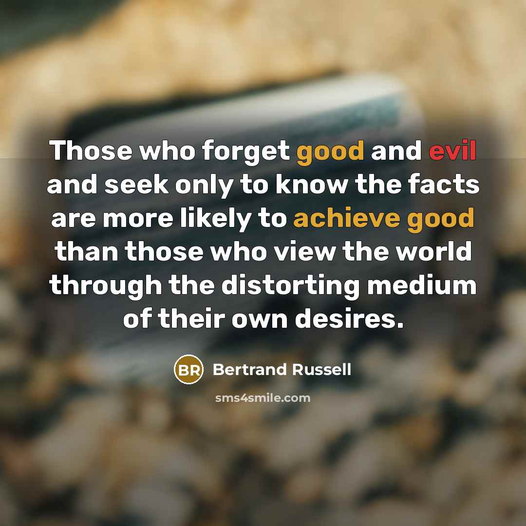 “Those who forget good and evil and seek only to know the facts are more likely to achieve good than those who view the world through the distorting medium of their own desires.” quote by Bertrand Russell