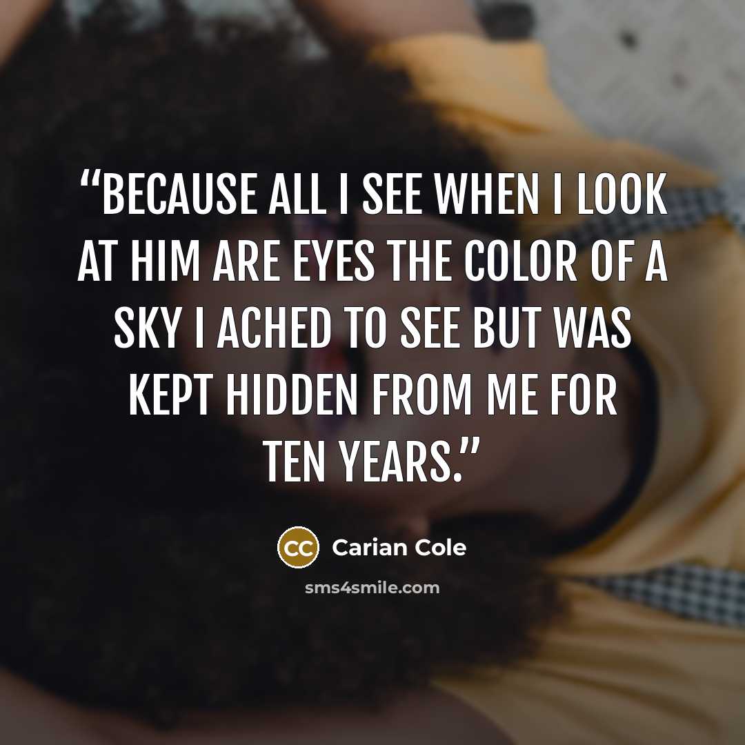 “because all I see when I look at him are eyes the color of a sky I ached to see but was kept hidden from me for ten years.” quote by Carian Cole