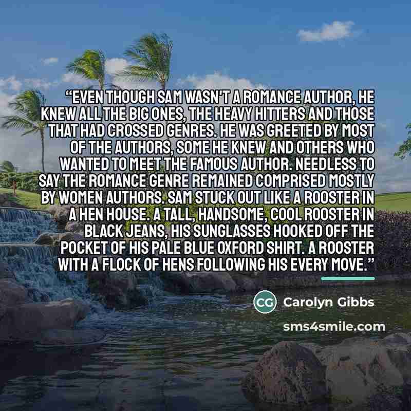 “Even though Sam wasn't a romance author, he knew all the big ones, the heavy hitters and those that had crossed genres. He was greeted by most of the authors, some he knew and others who wanted to meet the famous author. Needless to say the romance genre remained comprised mostly by women authors…” quote by Carolyn Gibbs