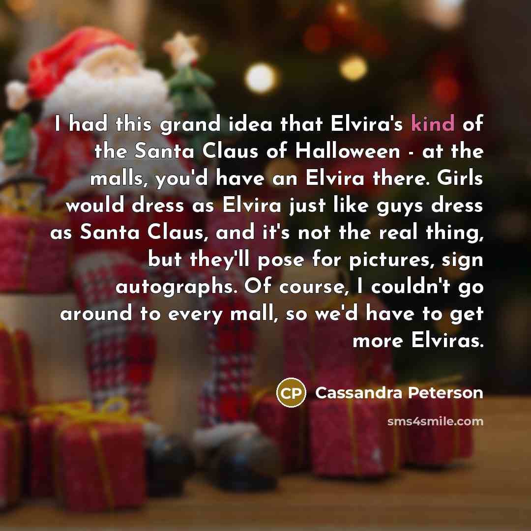 “I had this grand idea that Elvira's kind of the Santa Claus of Halloween - at the malls, you'd have an Elvira there. Girls would dress as Elvira just like guys dress as Santa Claus, and it's not the real thing, but they'll pose for pictures, sign autographs. Of course, I couldn't go around to…” quote by Cassandra Peterson