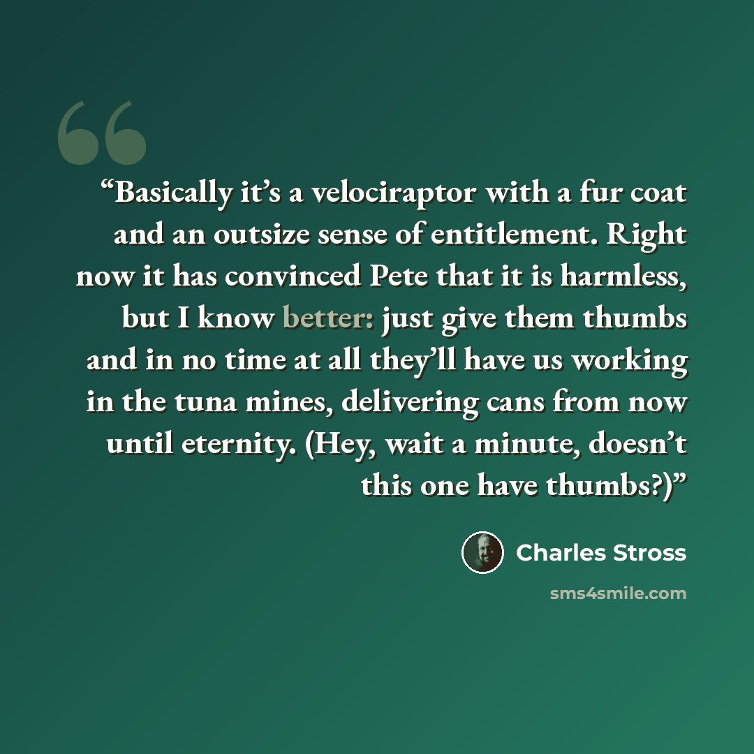 “Basically it’s a velociraptor with a fur coat and an outsize sense of entitlement. Right now it has convinced Pete that it is harmless, but I know better: just give them thumbs and in no time at all they’ll have us working in the tuna mines, delivering cans from now until eternity. (Hey, wait a…” quote by Charles Stross