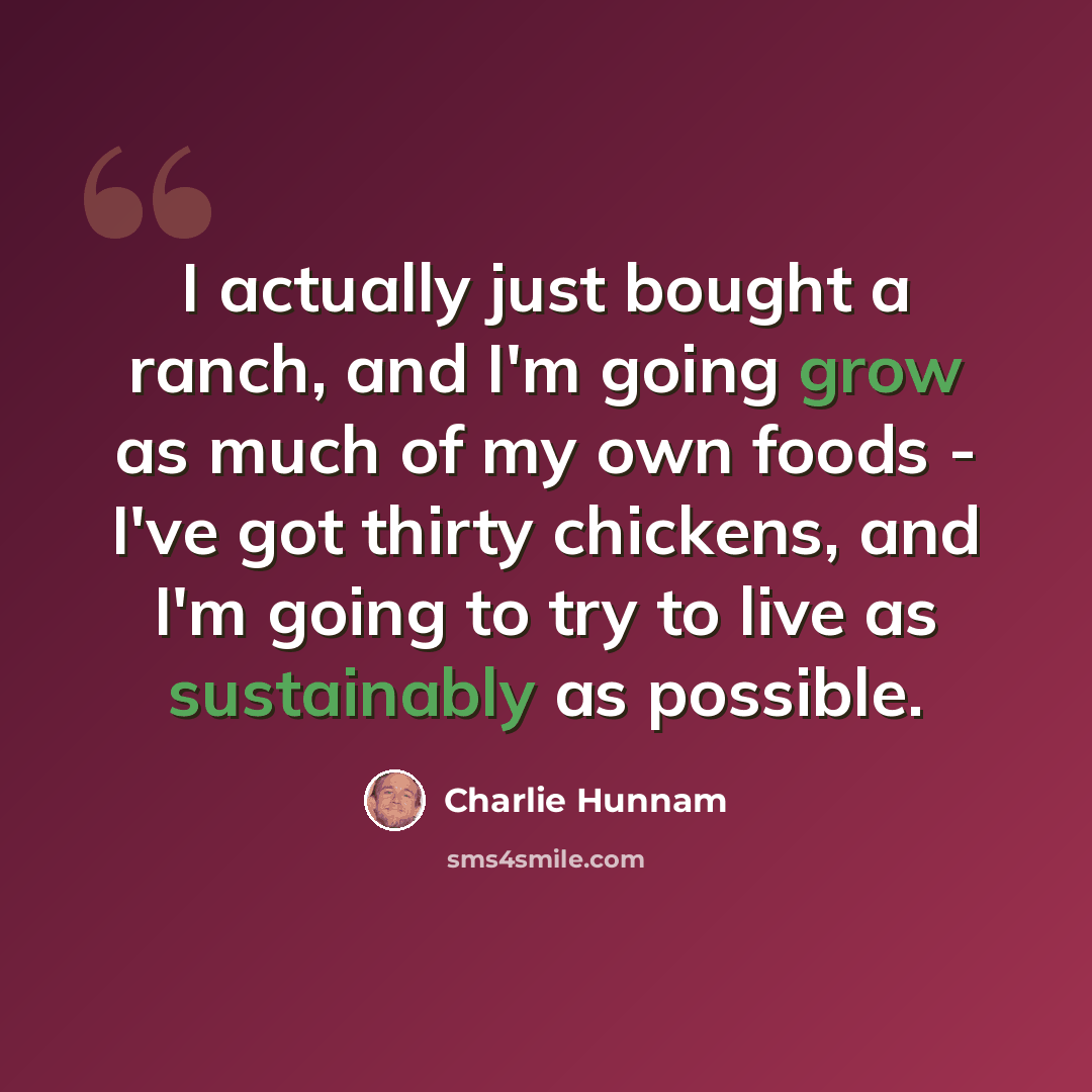 “I actually just bought a ranch, and I'm going grow as much of my own foods - I've got thirty chickens, and I'm going to try to live as sustainably as possible.” quote by Charlie Hunnam