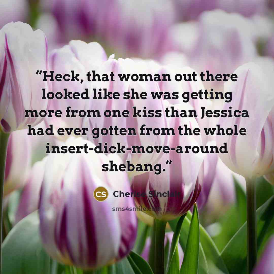 “Heck, that woman out there looked like she was getting more from one kiss than Jessica had ever gotten from the whole insert-dick-move-around shebang.” quote by Cherise Sinclair