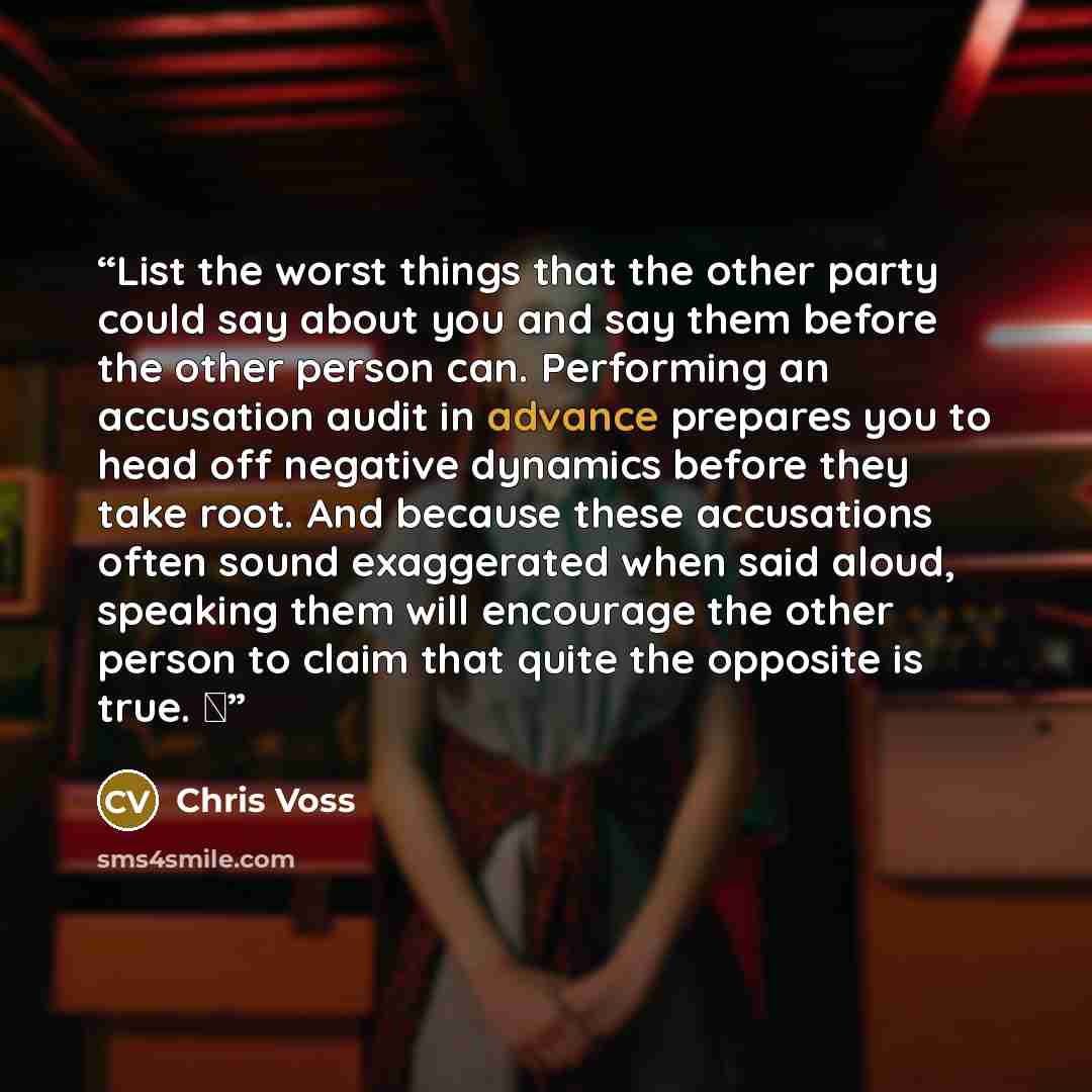 “List the worst things that the other party could say about you and say them before the other person can. Performing an accusation audit in advance prepares you to head off negative dynamics before they take root. And because these accusations often sound exaggerated when said aloud, speaking them…” quote by Chris Voss