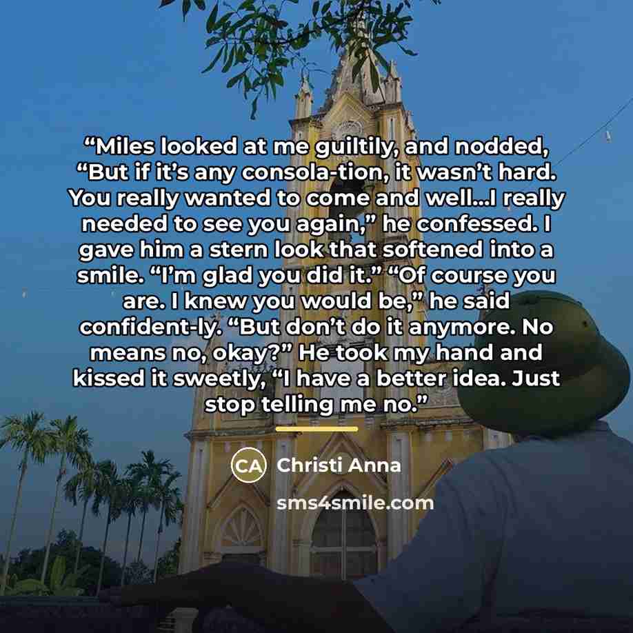 “Miles looked at me guiltily, and nodded, “But if it’s any consola-tion, it wasn’t hard. You really wanted to come and well…I really needed to see you again,” he confessed. I gave him a stern look that softened into a smile. “I’m glad you did it.” “Of course you are. I knew you would be,” he said…” quote by Christi Anna