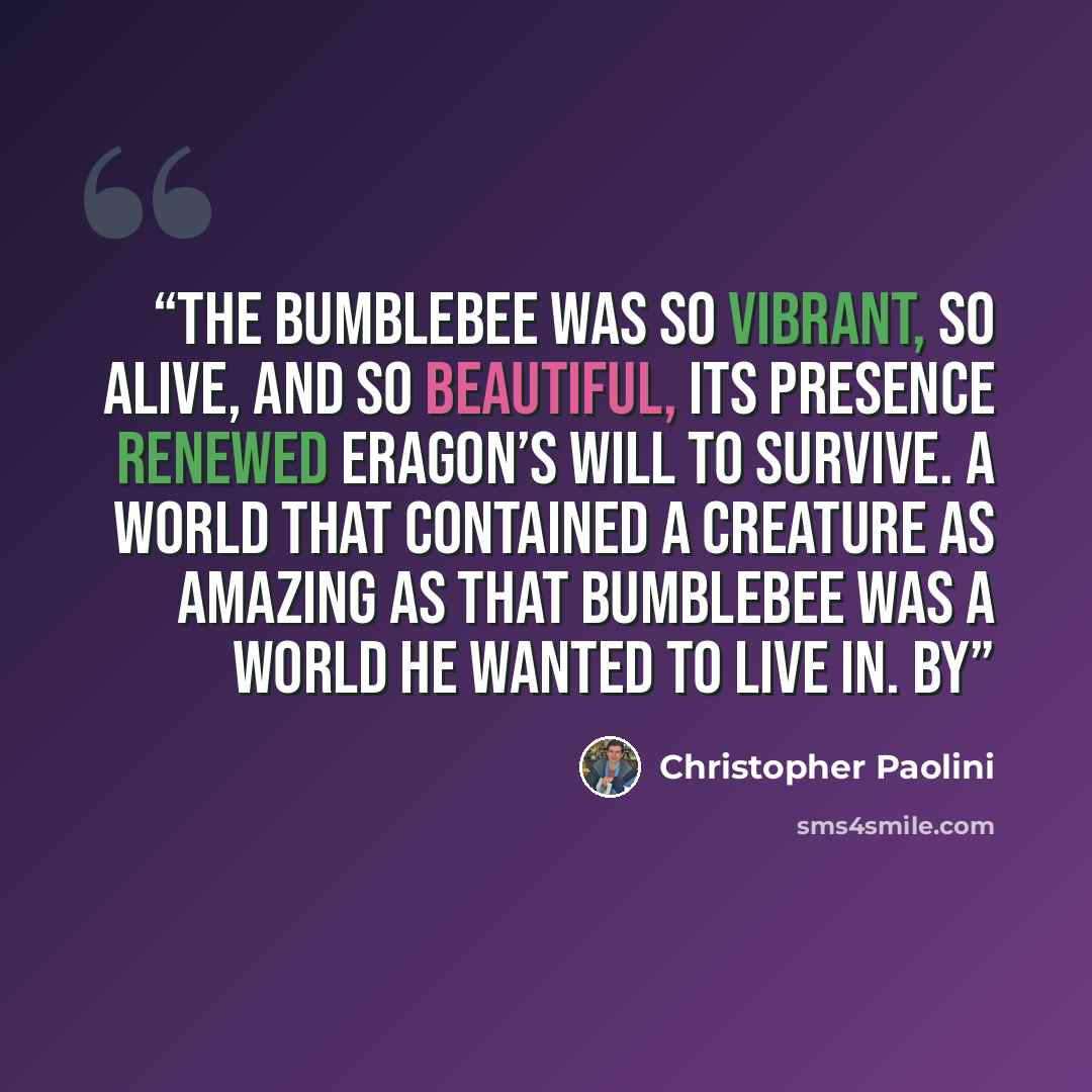 “The bumblebee was so vibrant, so alive, and so beautiful, its presence renewed Eragon’s will to survive. A world that contained a creature as amazing as that bumblebee was a world he wanted to live in. By” quote by Christopher Paolini