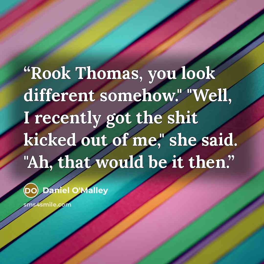 “Rook Thomas, you look different somehow." "Well, I recently got the shit kicked out of me," she said. "Ah, that would be it then.” quote by Daniel O'Malley