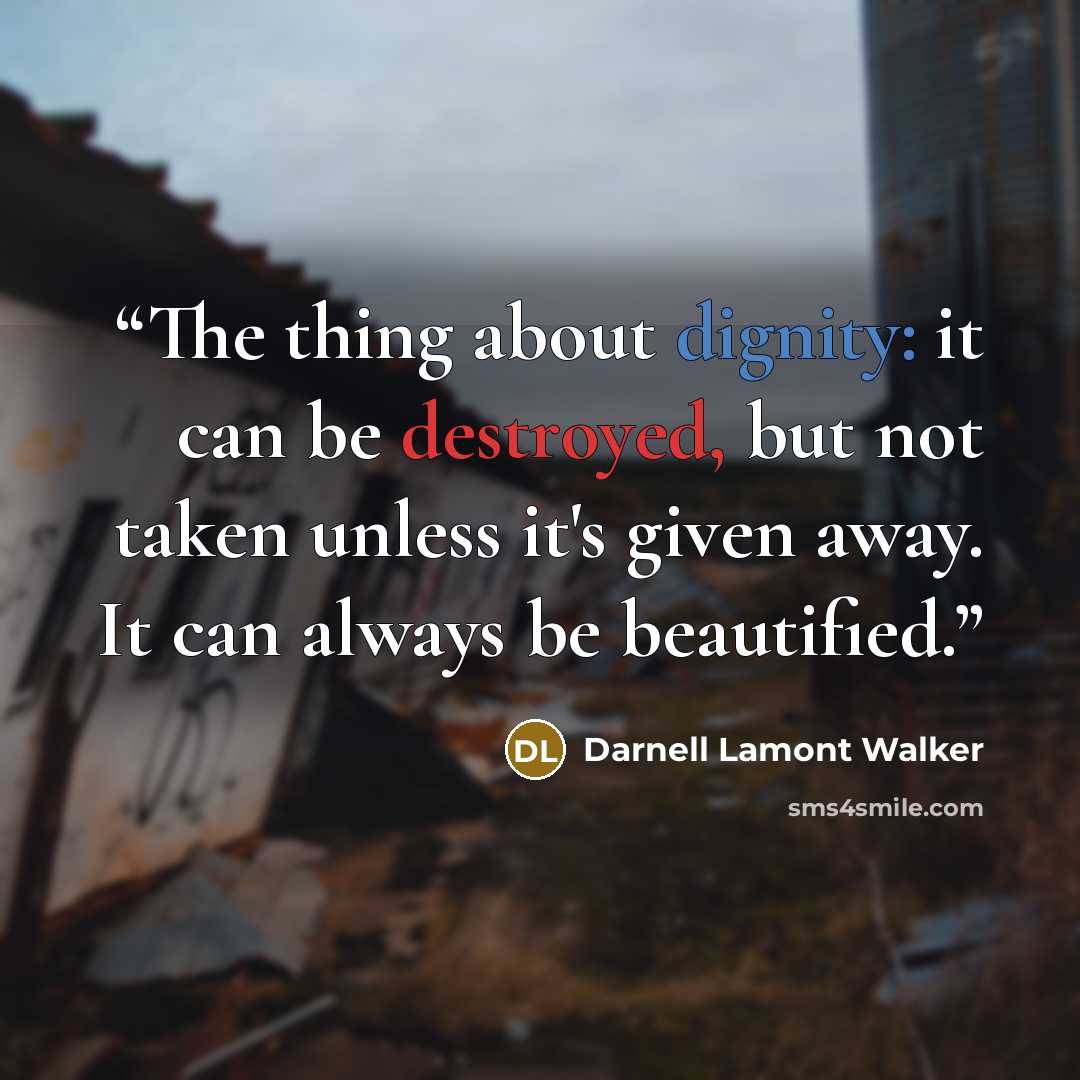 “The thing about dignity: it can be destroyed, but not taken unless it's given away. It can always be beautified.” quote by Darnell Lamont Walker