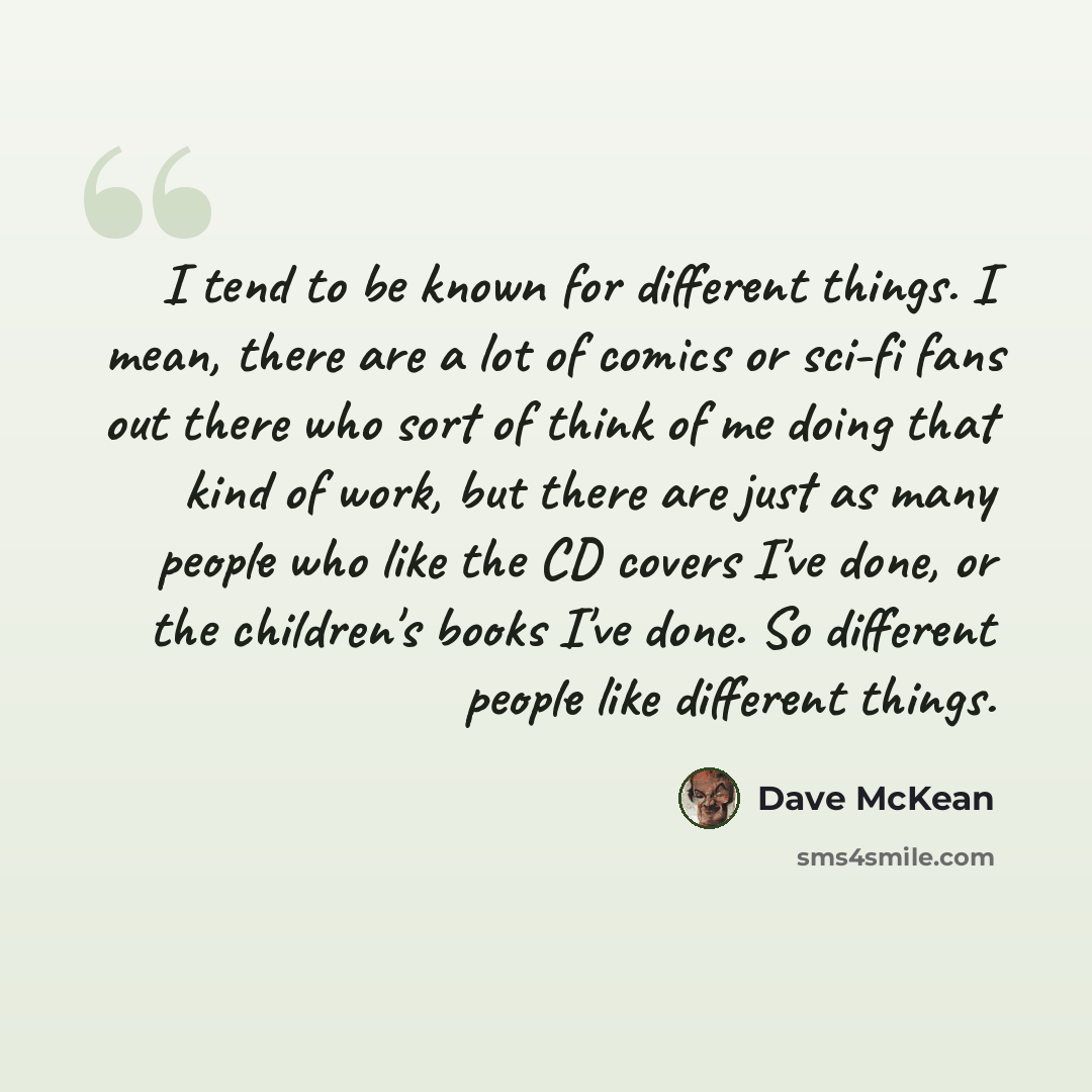 “I tend to be known for different things. I mean, there are a lot of comics or sci-fi fans out there who sort of think of me doing that kind of work, but there are just as many people who like the CD covers I've done, or the children's books I've done. So different people like different things.” quote by Dave McKean