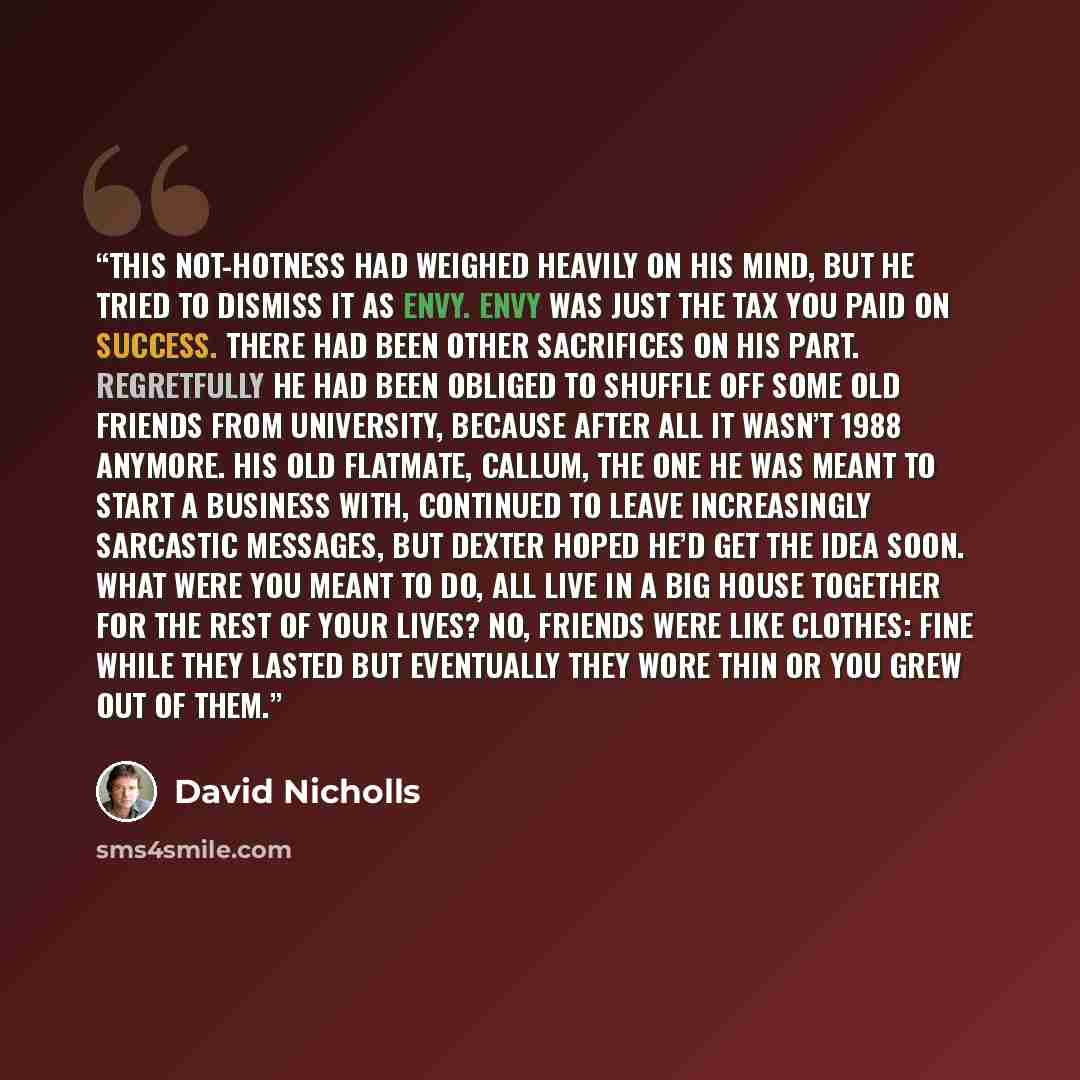 “This not-hotness had weighed heavily on his mind, but he tried to dismiss it as envy. Envy was just the tax you paid on success. There had been other sacrifices on his part. Regretfully he had been obliged to shuffle off some old friends from University, because after all it wasn’t 1988 anymore…” quote by David Nicholls