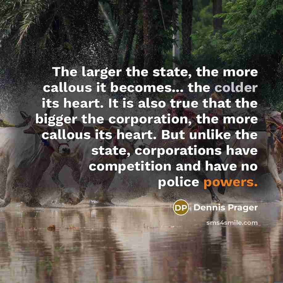 “The larger the state, the more callous it becomes... the colder its heart. It is also true that the bigger the corporation, the more callous its heart. But unlike the state, corporations have competition and have no police powers.” quote by Dennis Prager