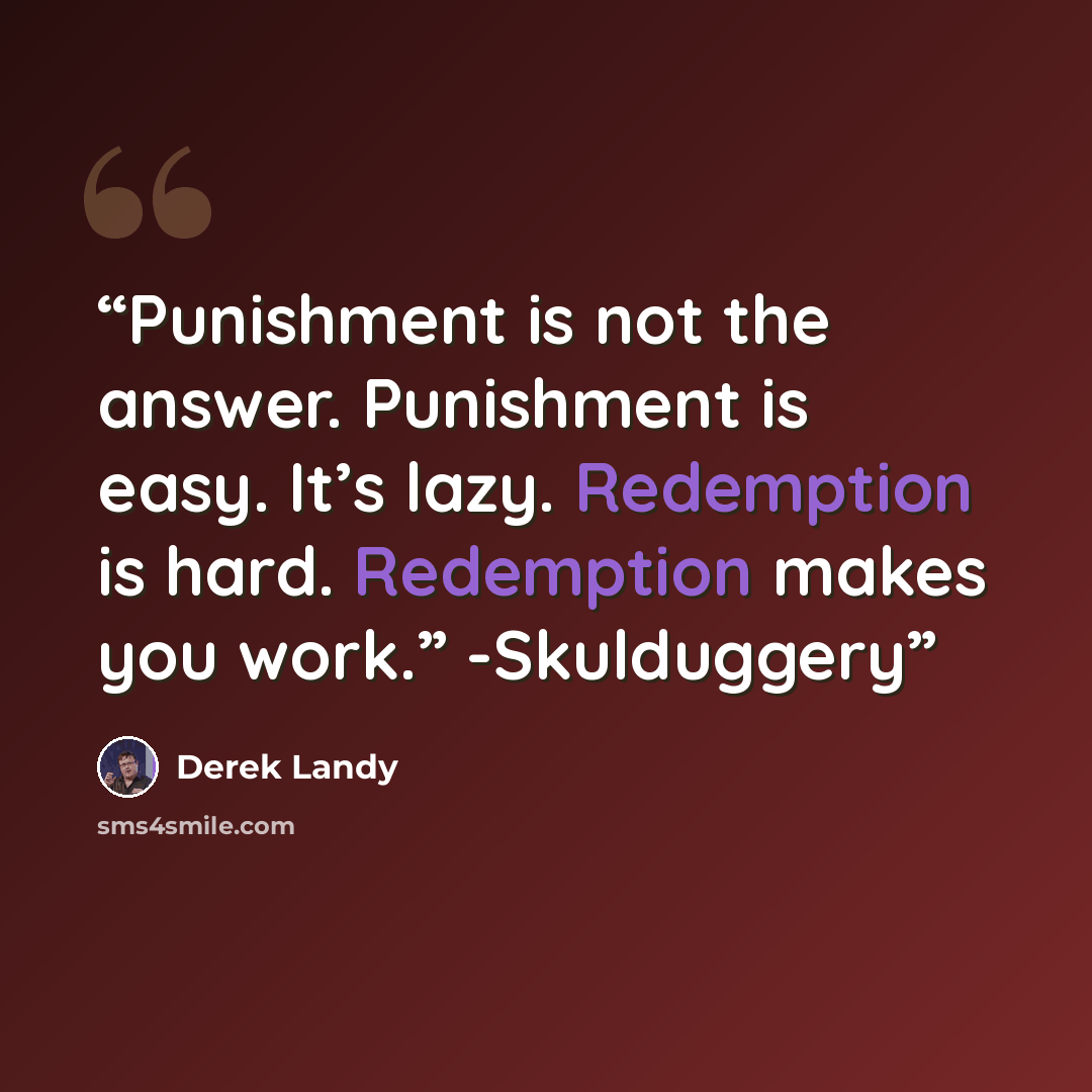 “Punishment is not the answer. Punishment is easy. It’s lazy. Redemption is hard. Redemption makes you work.” -Skulduggery” quote by Derek Landy