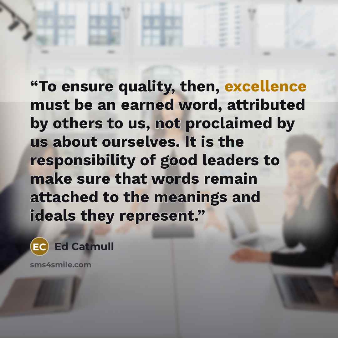 “To ensure quality, then, excellence must be an earned word, attributed by others to us, not proclaimed by us about ourselves. It is the responsibility of good leaders to make sure that words remain attached to the meanings and ideals they represent.” quote by Ed Catmull