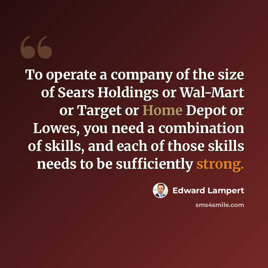 “To operate a company of the size of Sears Holdings or Wal-Mart or Target or Home Depot or Lowes, you need a combination of skills, and each of those skills needs to be sufficiently strong.” quote by Edward Lampert