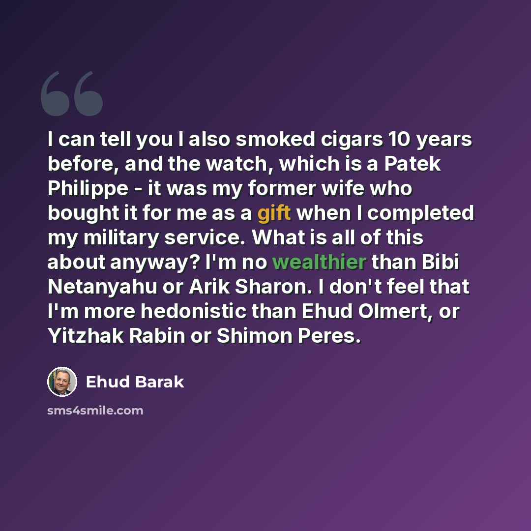 “I can tell you I also smoked cigars 10 years before, and the watch, which is a Patek Philippe - it was my former wife who bought it for me as a gift when I completed my military service. What is all of this about anyway? I'm no wealthier than Bibi Netanyahu or Arik Sharon. I don't feel that I'm…” quote by Ehud Barak