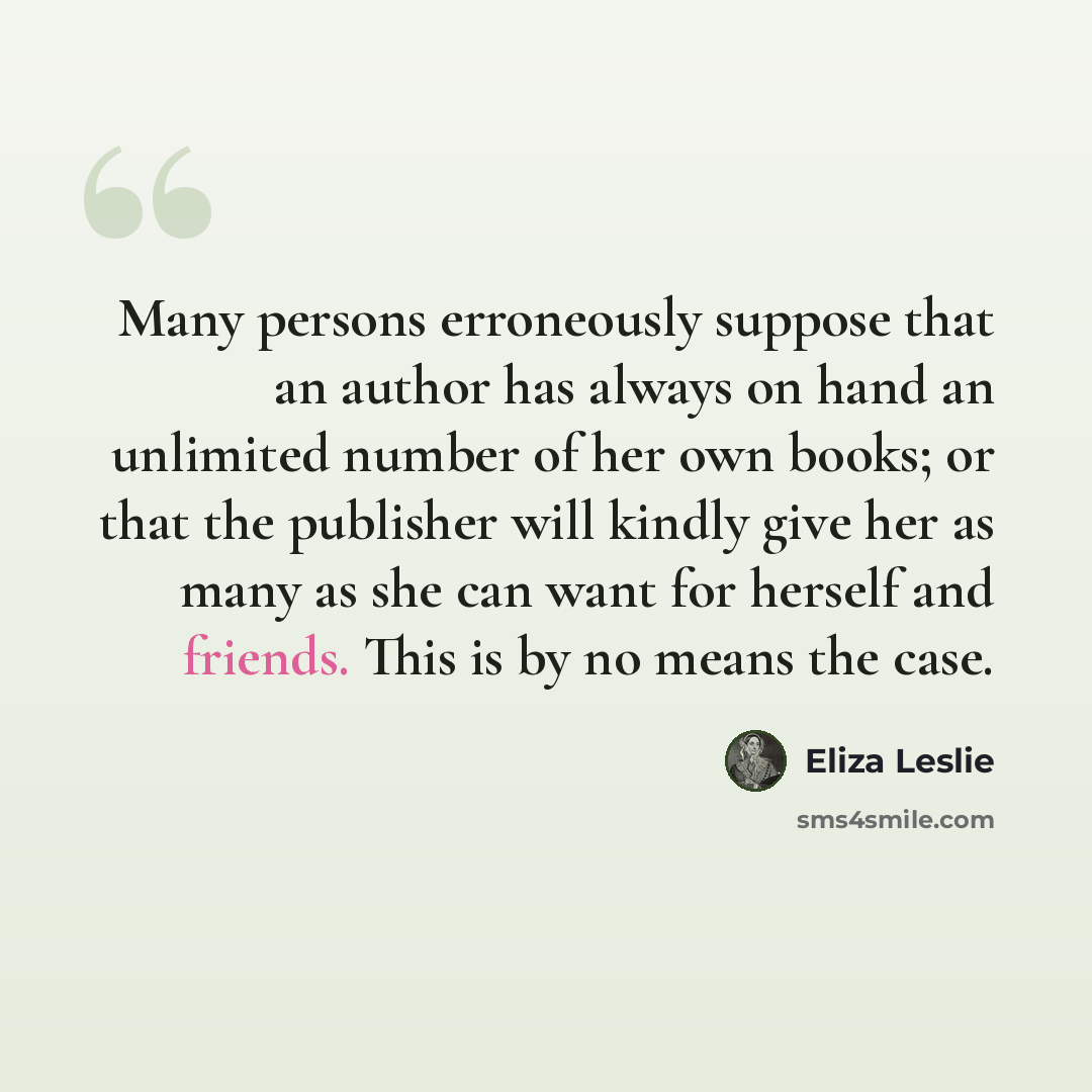 “Many persons erroneously suppose that an author has always on hand an unlimited number of her own books; or that the publisher will kindly give her as many as she can want for herself and friends. This is by no means the case.” quote by Eliza Leslie