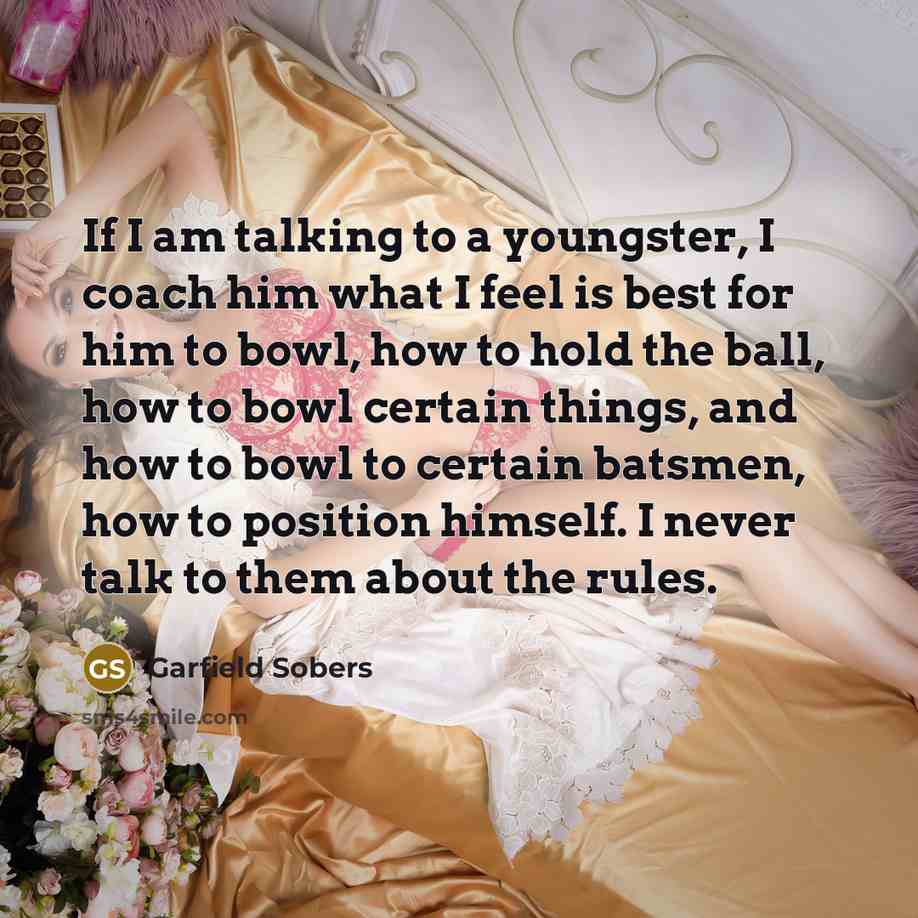 “If I am talking to a youngster, I coach him what I feel is best for him to bowl, how to hold the ball, how to bowl certain things, and how to bowl to certain batsmen, how to position himself. I never talk to them about the rules.” quote by Garfield Sobers