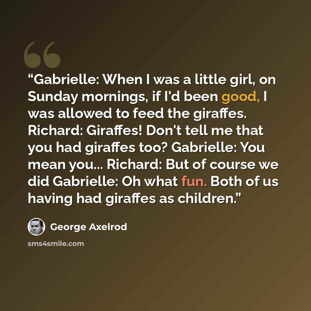 “Gabrielle: When I was a little girl, on Sunday mornings, if I'd been good, I was allowed to feed the giraffes. Richard: Giraffes! Don't tell me that you had giraffes too? Gabrielle: You mean you... Richard: But of course we did Gabrielle: Oh what fun. Both of us having had giraffes as children.” quote by George Axelrod