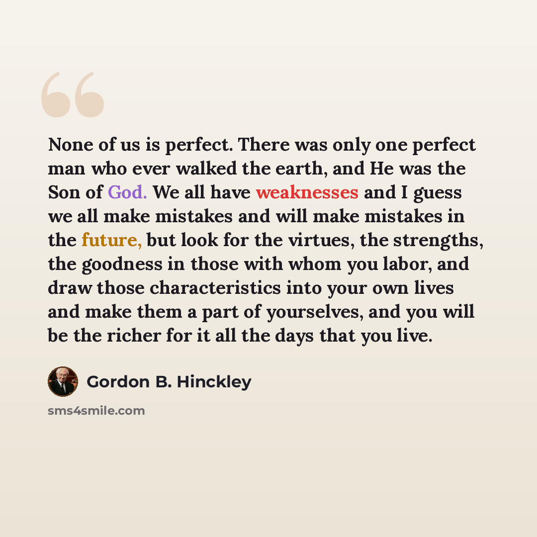 “None of us is perfect. There was only one perfect man who ever walked the earth, and He was the Son of God. We all have weaknesses and I guess we all make mistakes and will make mistakes in the future, but look for the virtues, the strengths, the goodness in those with whom you labor, and draw…” quote by Gordon B. Hinckley