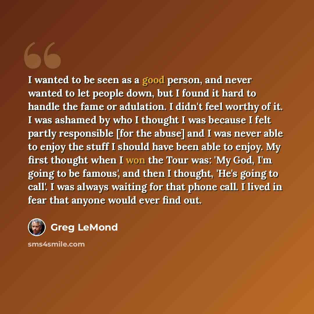 “I wanted to be seen as a good person, and never wanted to let people down, but I found it hard to handle the fame or adulation. I didn't feel worthy of it. I was ashamed by who I thought I was because I felt partly responsible [for the abuse] and I was never able to enjoy the stuff I should have…” quote by Greg LeMond