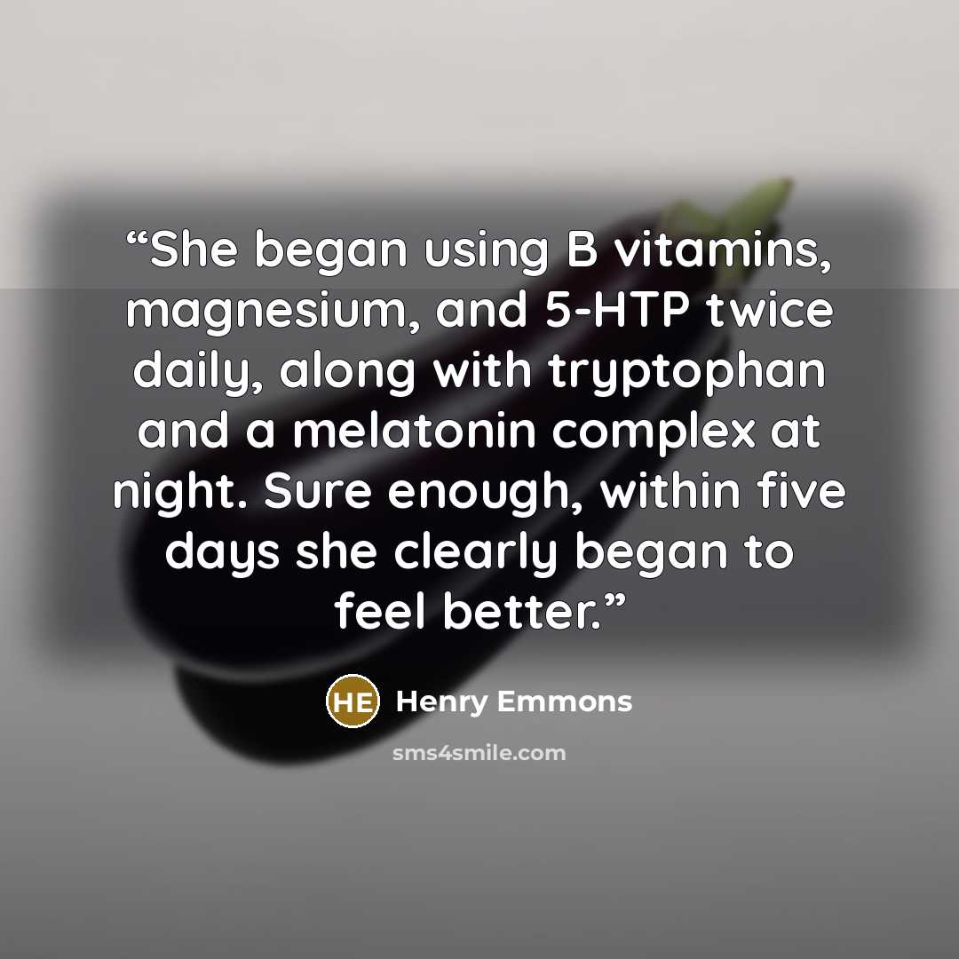 “She began using B vitamins, magnesium, and 5-HTP twice daily, along with tryptophan and a melatonin complex at night. Sure enough, within five days she clearly began to feel better.” quote by Henry Emmons