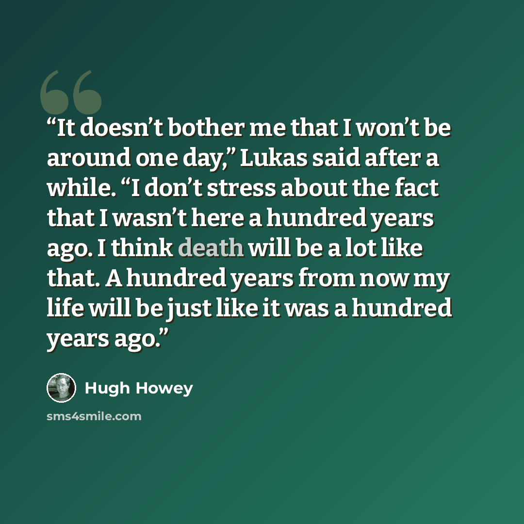 “It doesn’t bother me that I won’t be around one day,” Lukas said after a while. “I don’t stress about the fact that I wasn’t here a hundred years ago. I think death will be a lot like that. A hundred years from now my life will be just like it was a hundred years ago.” quote by Hugh Howey