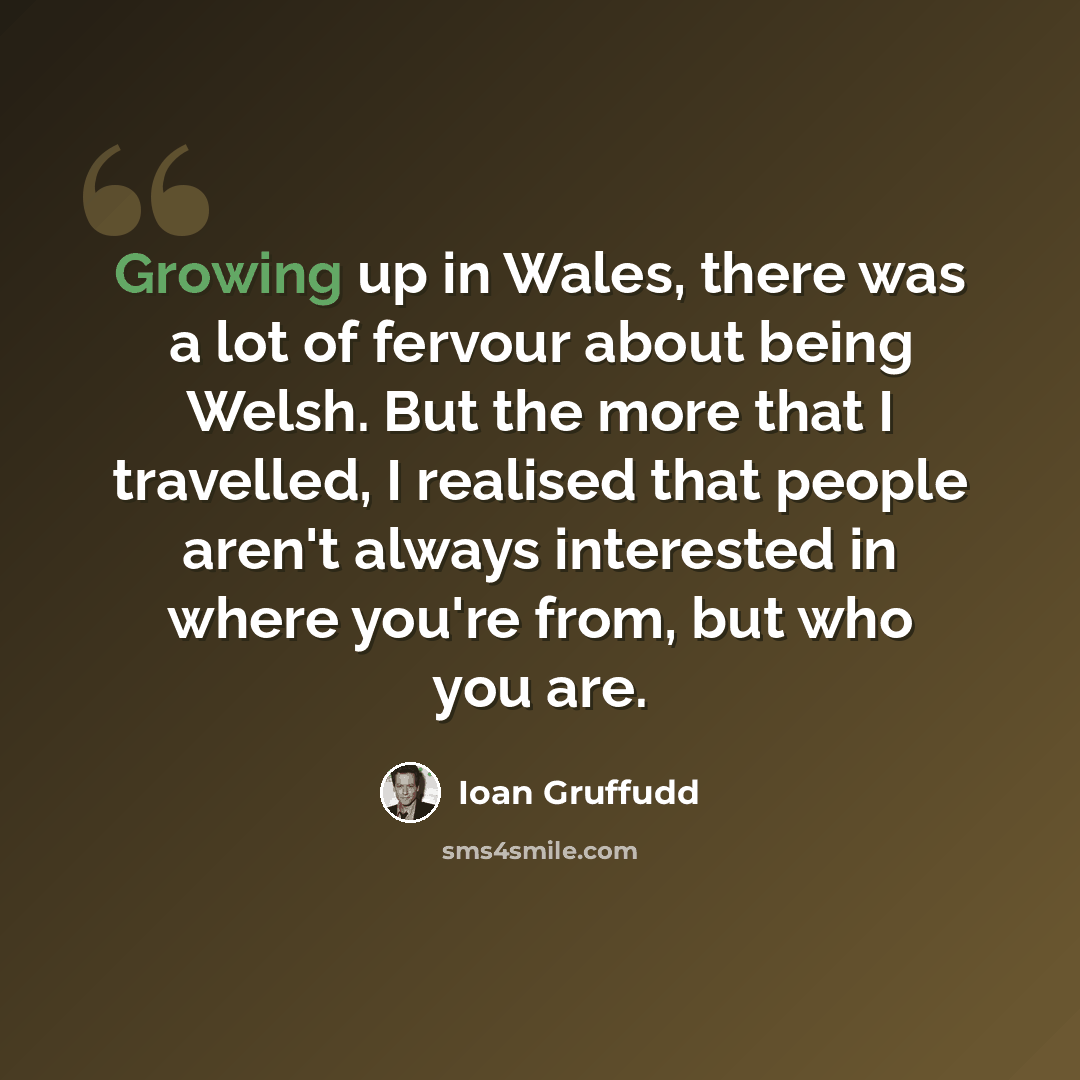 “Growing up in Wales, there was a lot of fervour about being Welsh. But the more that I travelled, I realised that people aren't always interested in where you're from, but who you are.” quote by Ioan Gruffudd