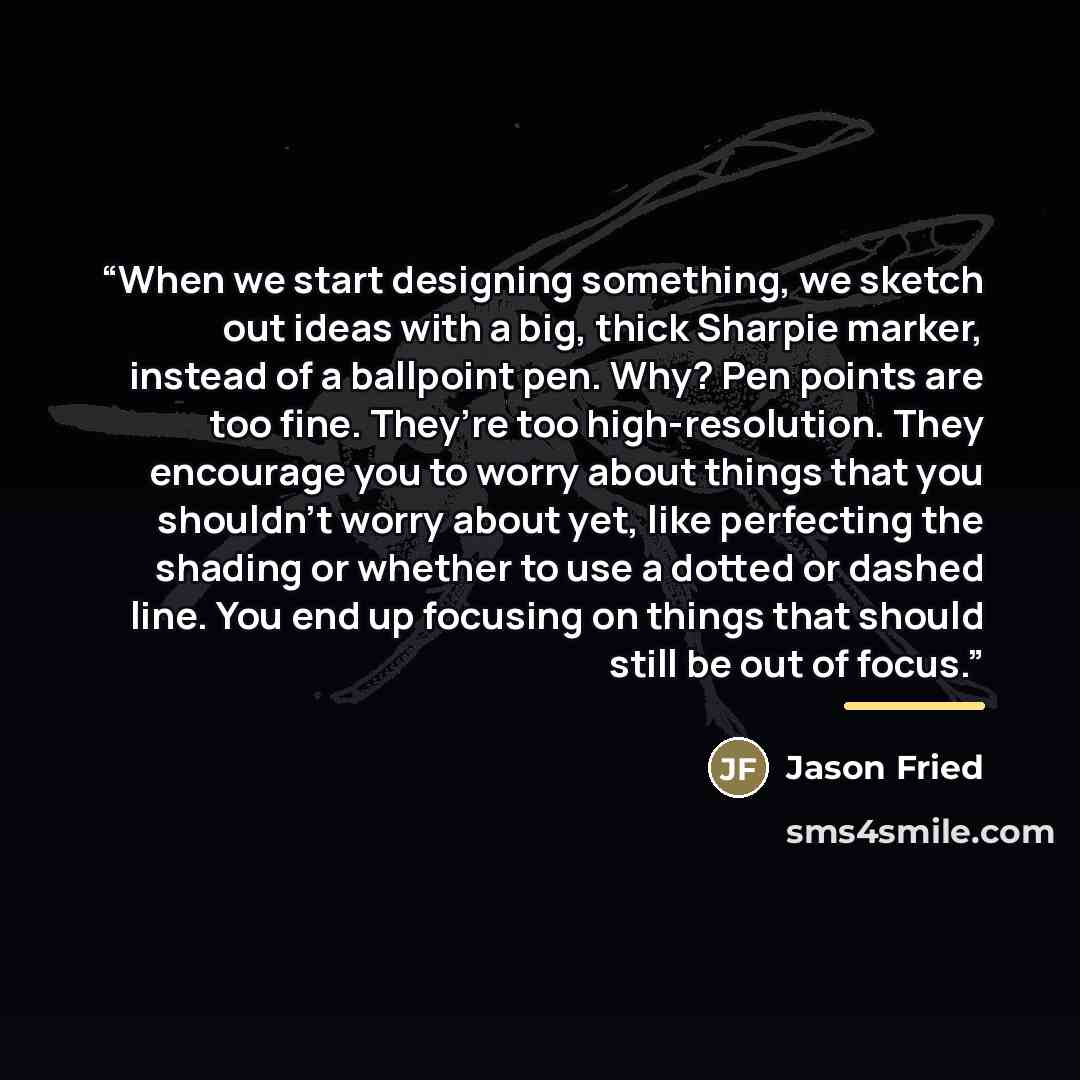 “When we start designing something, we sketch out ideas with a big, thick Sharpie marker, instead of a ballpoint pen. Why? Pen points are too fine. They’re too high-resolution. They encourage you to worry about things that you shouldn’t worry about yet, like perfecting the shading or whether to use…” quote by Jason Fried