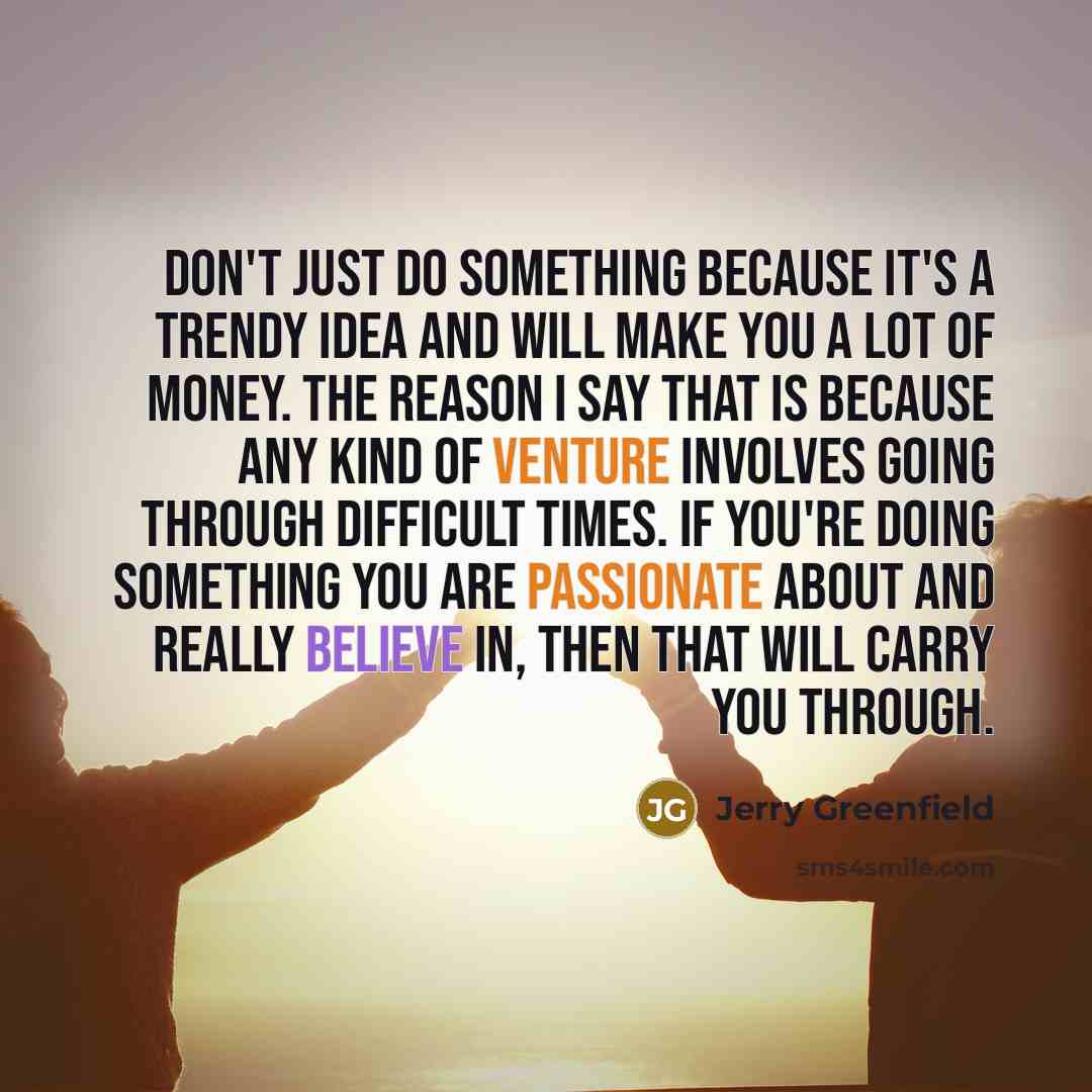 “Don't just do something because it's a trendy idea and will make you a lot of money. The reason I say that is because any kind of venture involves going through difficult times. If you're doing something you are passionate about and really believe in, then that will carry you through.” quote by Jerry Greenfield