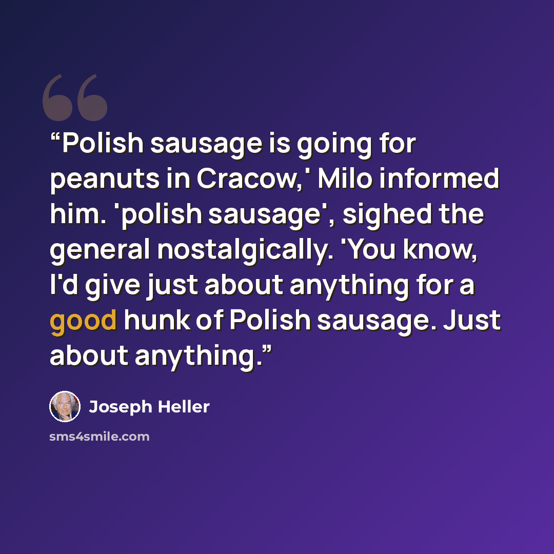 “Polish sausage is going for peanuts in Cracow,' Milo informed him. 'polish sausage', sighed the general nostalgically. 'You know, I'd give just about anything for a good hunk of Polish sausage. Just about anything.” quote by Joseph Heller