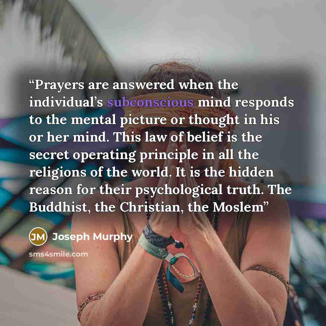 “Prayers are answered when the individual’s subconscious mind responds to the mental picture or thought in his or her mind. This law of belief is the secret operating principle in all the religions of the world. It is the hidden reason for their psychological truth. The Buddhist, the Christian, the…” quote by Joseph Murphy